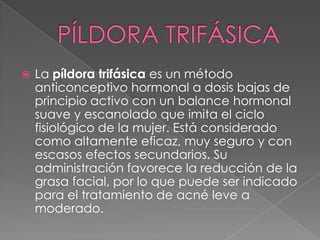    La píldora trifásica es un método
    anticonceptivo hormonal a dosis bajas de
    principio activo con un balance hormonal
    suave y escanolado que imita el ciclo
    fisiológico de la mujer. Está considerado
    como altamente eficaz, muy seguro y con
    escasos efectos secundarios. Su
    administración favorece la reducción de la
    grasa facial, por lo que puede ser indicado
    para el tratamiento de acné leve a
    moderado.
 