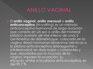    El anillo vaginal, anillo mensual o anillo
    anticonceptivo (NuvaRing) es un método
    anticonceptivo hormonal de larga duración
    que consiste en un aro o anillo del material
    plástico acetato de vinil etileno de unos 5
    centímetros de diámetro que, colocado en la
    vagina, libera hormonas femeninas idénticas a
    la píldora anticonceptiva (etonogestrel y
    etinilestradiol) en dosis bajas y constantes y
    que, absorbidas por la mucosa de la
    vagina, impiden la ovulación. Su
    eficacia, similar a la píldora anticonceptiva, es
    del 99,7 %
 