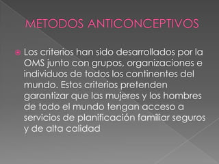    Los criterios han sido desarrollados por la
    OMS junto con grupos, organizaciones e
    individuos de todos los continentes del
    mundo. Estos criterios pretenden
    garantizar que las mujeres y los hombres
    de todo el mundo tengan acceso a
    servicios de planificación familiar seguros
    y de alta calidad
 