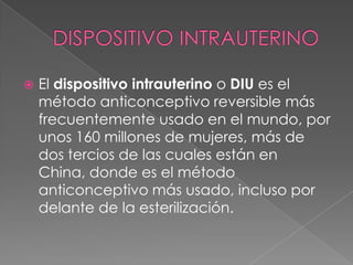    El dispositivo intrauterino o DIU es el
    método anticonceptivo reversible más
    frecuentemente usado en el mundo, por
    unos 160 millones de mujeres, más de
    dos tercios de las cuales están en
    China, donde es el método
    anticonceptivo más usado, incluso por
    delante de la esterilización.
 
