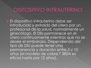    El dispositivo intrauterino debe ser
    introducido y extraído del útero por un
    profesional de la salud, normalmente un
    ginecólogo. El DIU permanece en el
    útero continuamente mientras que no se
    desee el embarazo. Dependiendo del
    tipo de DIU puede tener una
    permanencia y duración entre 5 y 10
    años (el modelo de cobre T 380A es
    eficaz hasta por 12 años).
 