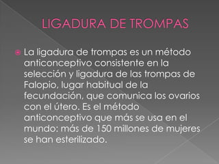    La ligadura de trompas es un método
    anticonceptivo consistente en la
    selección y ligadura de las trompas de
    Falopio, lugar habitual de la
    fecundación, que comunica los ovarios
    con el útero. Es el método
    anticonceptivo que más se usa en el
    mundo: más de 150 millones de mujeres
    se han esterilizado.
 