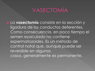    La vasectomía consiste en la sección y
    ligadura de los conductos deferentes.
    Como consecuencia, en poco tiempo el
    semen eyaculado no contiene
    espermatozoides. Es un método de
    control natal que, aunque puede ser
    reversible en algunos
    casos, generalmente es permanente.
 