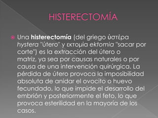    Una histerectomía (del griego ὑστέρα
    hystera "útero" y εκτομία ektomia "sacar por
    corte") es la extracción del útero o
    matriz, ya sea por causas naturales o por
    causa de una intervención quirúrgica. La
    pérdida de útero provoca la imposibilidad
    absoluta de anidar el ovocito o huevo
    fecundado, lo que impide el desarrollo del
    embrión y posteriormente el feto, lo que
    provoca esterilidad en la mayoría de los
    casos.
 