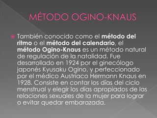    También conocido como el método del
    ritmo o el método del calendario, el
    método Ogino-Knaus es un método natural
    de regulación de la natalidad. Fue
    desarrollado en 1924 por el ginecólogo
    japonés Kyusaku Ogino, y perfeccionado
    por el médico Austríaco Hermann Knaus en
    1928. Consiste en contar los días del ciclo
    menstrual y elegir los días apropiados de las
    relaciones sexuales de la mujer para lograr
    o evitar quedar embarazada.
 