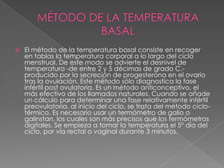    El método de la temperatura basal consiste en recoger
    en tablas la temperatura corporal a lo largo del ciclo
    menstrual. De este modo se advierte el desnivel de
    temperatura -de entre 2 y 5 décimas de grado C.-
    producido por la secreción de progesterona en el ovario
    tras la ovulación. Este método sólo diagnostica la fase
    infértil post ovulatoria. Es un método anticonceptivo, el
    más efectivo de los llamados naturales. Cuando se añade
    un cálculo para determinar una fase relativamente infértil
    preovulatoria, al inicio del ciclo, se trata del método ciclo-
    térmico. Es necesario usar un termómetro de galio o
    galinstan, los cuales son más precisos que los termómetros
    digitales. Se empieza a tomar la temperatura el 5º día del
    ciclo, por vía rectal o vaginal durante 3 minutos.
 