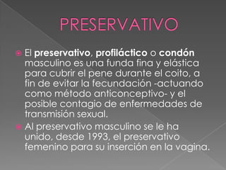  El preservativo, profiláctico o condón
  masculino es una funda fina y elástica
  para cubrir el pene durante el coito, a
  fin de evitar la fecundación -actuando
  como método anticonceptivo- y el
  posible contagio de enfermedades de
  transmisión sexual.
 Al preservativo masculino se le ha
  unido, desde 1993, el preservativo
  femenino para su inserción en la vagina.
 