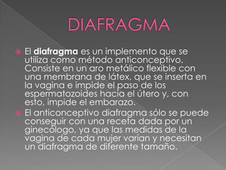  El diafragma es un implemento que se
  utiliza como método anticonceptivo.
  Consiste en un aro metálico flexible con
  una membrana de látex, que se inserta en
  la vagina e impide el paso de los
  espermatozoides hacia el útero y, con
  esto, impide el embarazo.
 El anticonceptivo diafragma sólo se puede
  conseguir con una receta dada por un
  ginecólogo, ya que las medidas de la
  vagina de cada mujer varían y necesitan
  un diafragma de diferente tamaño.
 