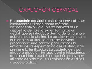    El capuchón cervical o cubierta cervical es un
    implemento utilizado como método
    anticonceptivo. La cubierta cervical es un
    dispositivo de hule látex, en forma de un
    dedal, que se introduce dentro de la vagina y
    cubre el cuello uterino. La succión mantiene la
    cubierta en su sitio. La cubierta cervical
    proporciona una barrera para impedir la
    entrada de los espermatozoides al útero, y así
    previene la fertilización. La cubierta cervical
    ofrece protección limitada contra infecciones
    de transmisión sexual. El capuchón no es muy
    utilizado debido a que su colocación es difícil
    y poco práctica.
 