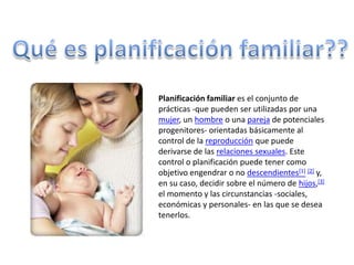 Qué es planificación familiar??Planificación familiar es el conjunto de prácticas -que pueden ser utilizadas por una mujer, un hombre o una pareja de potenciales progenitores- orientadas básicamente al control de la reproducción que puede derivarse de las relaciones sexuales. Este control o planificación puede tener como objetivo engendrar o no descendientes[1][2] y, en su caso, decidir sobre el número de hijos,[3] el momento y las circunstancias -sociales, económicas y personales- en las que se desea tenerlos.