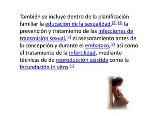 También se incluye dentro de la planificación familiar la educación de la sexualidad,[2][4] la prevención y tratamiento de las infecciones de transmisión sexual,[2] el asesoramiento antes de la concepción y durante el embarazo,[2] así como el tratamiento de la infertilidad, mediante técnicas de dereproducción asistida como la fecundación in vitro.[1]