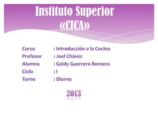 Instituto Superior
           «CICA»
Curso      : Introducción a la Cocina
Profesor   : Joel Chávez
Alumna     : Geidy Guerrero Romero
Ciclo      :I
Turno      : Diurno
 