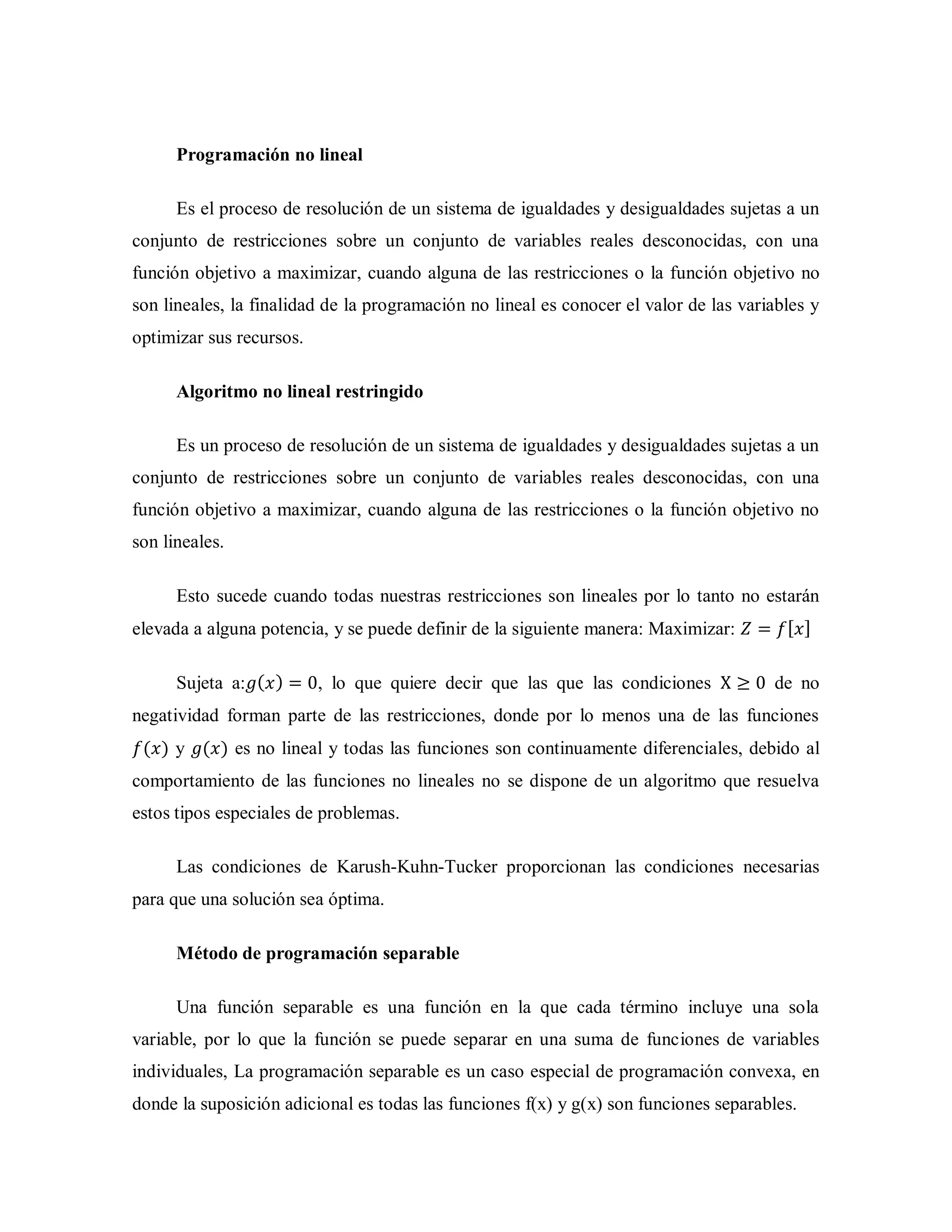 Programación no lineal
Es el proceso de resolución de un sistema de igualdades y desigualdades sujetas a un
conjunto de restricciones sobre un conjunto de variables reales desconocidas, con una
función objetivo a maximizar, cuando alguna de las restricciones o la función objetivo no
son lineales, la finalidad de la programación no lineal es conocer el valor de las variables y
optimizar sus recursos.
Algoritmo no lineal restringido
Es un proceso de resolución de un sistema de igualdades y desigualdades sujetas a un
conjunto de restricciones sobre un conjunto de variables reales desconocidas, con una
función objetivo a maximizar, cuando alguna de las restricciones o la función objetivo no
son lineales.
Esto sucede cuando todas nuestras restricciones son lineales por lo tanto no estarán
elevada a alguna potencia, y se puede definir de la siguiente manera: Maximizar: [ ]
Sujeta a: ( ) , lo que quiere decir que las que las condiciones de no
negatividad forman parte de las restricciones, donde por lo menos una de las funciones
( ) y ( ) es no lineal y todas las funciones son continuamente diferenciales, debido al
comportamiento de las funciones no lineales no se dispone de un algoritmo que resuelva
estos tipos especiales de problemas.
Las condiciones de Karush-Kuhn-Tucker proporcionan las condiciones necesarias
para que una solución sea óptima.
Método de programación separable
Una función separable es una función en la que cada término incluye una sola
variable, por lo que la función se puede separar en una suma de funciones de variables
individuales, La programación separable es un caso especial de programación convexa, en
donde la suposición adicional es todas las funciones f(x) y g(x) son funciones separables.
 