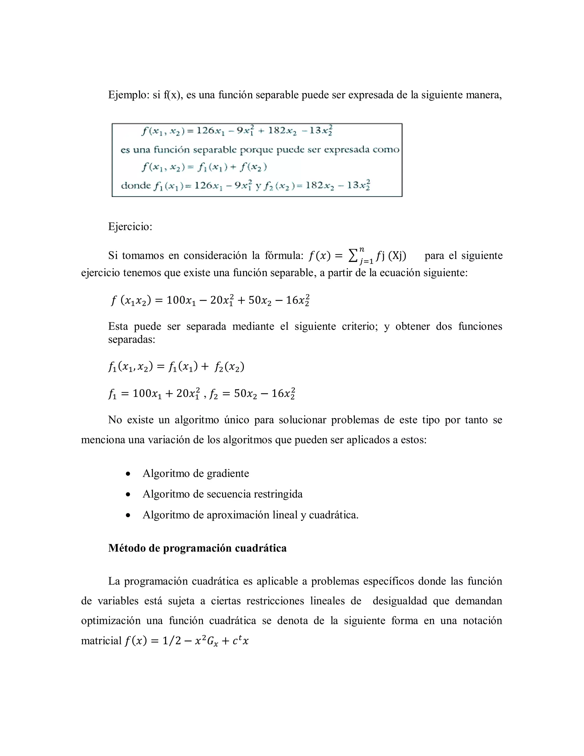 Ejemplo: si f(x), es una función separable puede ser expresada de la siguiente manera,
Ejercicio:
Si tomamos en consideración la fórmula: ( ) ∑ ( ) para el siguiente
ejercicio tenemos que existe una función separable, a partir de la ecuación siguiente:
( )
Esta puede ser separada mediante el siguiente criterio; y obtener dos funciones
separadas:
( ) ( ) ( )
,
No existe un algoritmo único para solucionar problemas de este tipo por tanto se
menciona una variación de los algoritmos que pueden ser aplicados a estos:
 Algoritmo de gradiente
 Algoritmo de secuencia restringida
 Algoritmo de aproximación lineal y cuadrática.
Método de programación cuadrática
La programación cuadrática es aplicable a problemas específicos donde las función
de variables está sujeta a ciertas restricciones lineales de desigualdad que demandan
optimización una función cuadrática se denota de la siguiente forma en una notación
matricial ( ) ⁄
 