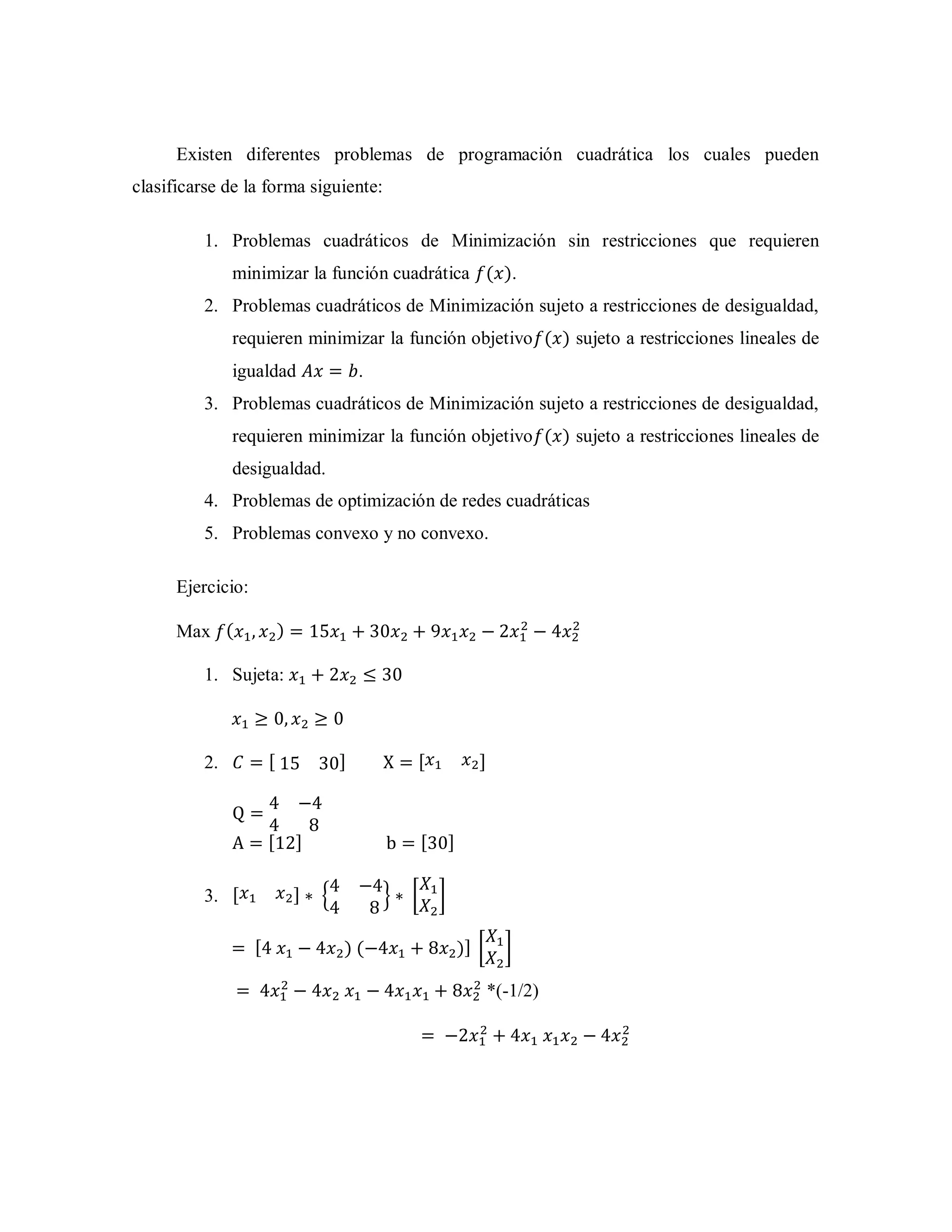 Existen diferentes problemas de programación cuadrática los cuales pueden
clasificarse de la forma siguiente:
1. Problemas cuadráticos de Minimización sin restricciones que requieren
minimizar la función cuadrática ( ).
2. Problemas cuadráticos de Minimización sujeto a restricciones de desigualdad,
requieren minimizar la función objetivo ( ) sujeto a restricciones lineales de
igualdad .
3. Problemas cuadráticos de Minimización sujeto a restricciones de desigualdad,
requieren minimizar la función objetivo ( ) sujeto a restricciones lineales de
desigualdad.
4. Problemas de optimización de redes cuadráticas
5. Problemas convexo y no convexo.
Ejercicio:
Max ( )
1. Sujeta:
2. [ ] [ ]
[ ] [ ]
3. [ ] { } [ ]
[ ) ( )] [ ]
*(-1/2)
 