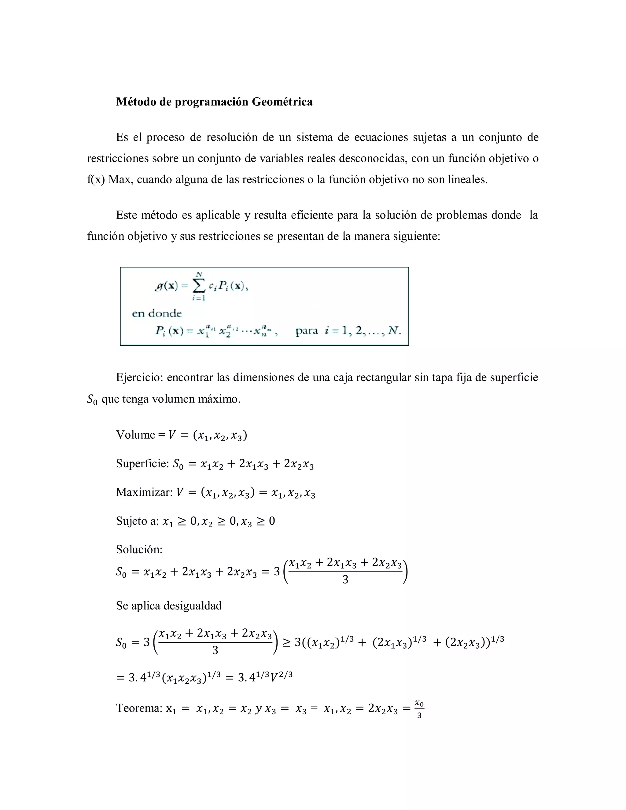 Método de programación Geométrica
Es el proceso de resolución de un sistema de ecuaciones sujetas a un conjunto de
restricciones sobre un conjunto de variables reales desconocidas, con un función objetivo o
f(x) Max, cuando alguna de las restricciones o la función objetivo no son lineales.
Este método es aplicable y resulta eficiente para la solución de problemas donde la
función objetivo y sus restricciones se presentan de la manera siguiente:
Ejercicio: encontrar las dimensiones de una caja rectangular sin tapa fija de superficie
que tenga volumen máximo.
Volume = ( )
Superficie:
Maximizar: ( )
Sujeto a:
Solución:
( )
Se aplica desigualdad
( ) (( ) ( ) ( ))
( )
Teorema: =
 