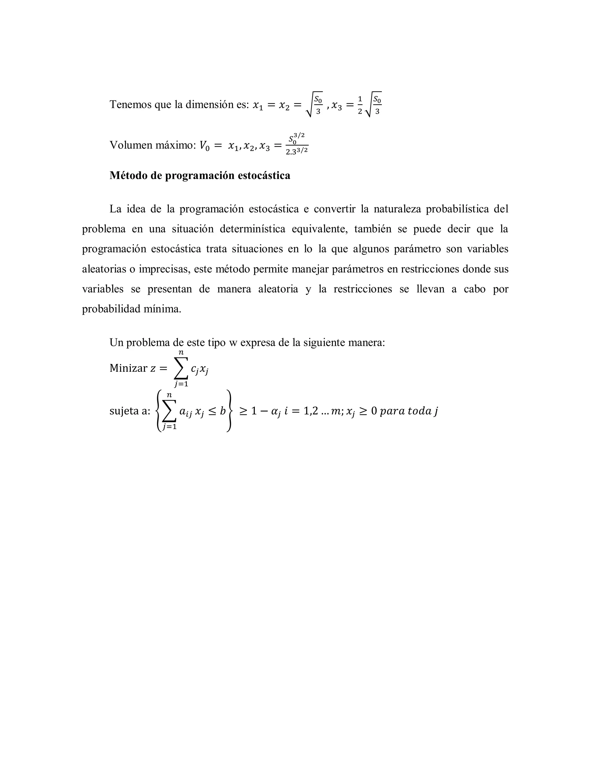Tenemos que la dimensión es: √ √
Volumen máximo:
Método de programación estocástica
La idea de la programación estocástica e convertir la naturaleza probabilística del
problema en una situación determinística equivalente, también se puede decir que la
programación estocástica trata situaciones en lo la que algunos parámetro son variables
aleatorias o imprecisas, este método permite manejar parámetros en restricciones donde sus
variables se presentan de manera aleatoria y la restricciones se llevan a cabo por
probabilidad mínima.
Un problema de este tipo w expresa de la siguiente manera:
∑
{∑ }
 