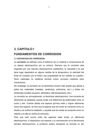 3. CAPITULO I
FUNDAMENTOS DE CORROSION
3.1 DEFINICION DE CORROSION
La corrosión es definida como el deterioro de un material a consecuencia de
un ataque electroquímico por su entorno. Siempre que la corrosión esté
originada por una reacción electroquímica (oxidación), la velocidad a la que
tiene lugar dependerá en alguna medida de la temperatura, la salinidad del
fluido en contacto con el metal y las propiedades de los metales en cuestión.
Otros materiales no metálicos también sufren corrosión mediante otros
mecanismos.
Sin embargo, la corrosión es un fenómeno mucho más amplio que afecta a
todos los materiales (metales, cerámicas, polímeros, etc.) y todos los
ambientes (medios acuosos, atmósfera, alta temperatura, etc.).
La corrosión es, principalmente, un fenómeno electroquímico. Una corriente de
electrones se establece cuando existe una diferencia de potenciales entre un
punto y otro. Cuando desde una especie química cede y migran electrones
hacia otra especie, se dice que la especie que los emite se comporta como un
ánodo y se verifica la oxidación, y aquella que los recibe se comporta como un
cátodo y en ella se verifica la reducción.
Para que esto ocurra entre las especies debe existir un diferencial
electroquímico, si separamos una especie y su semireacción se le denominará
semipar electroquímico, si juntamos ambos semipares se formará un par
3
 