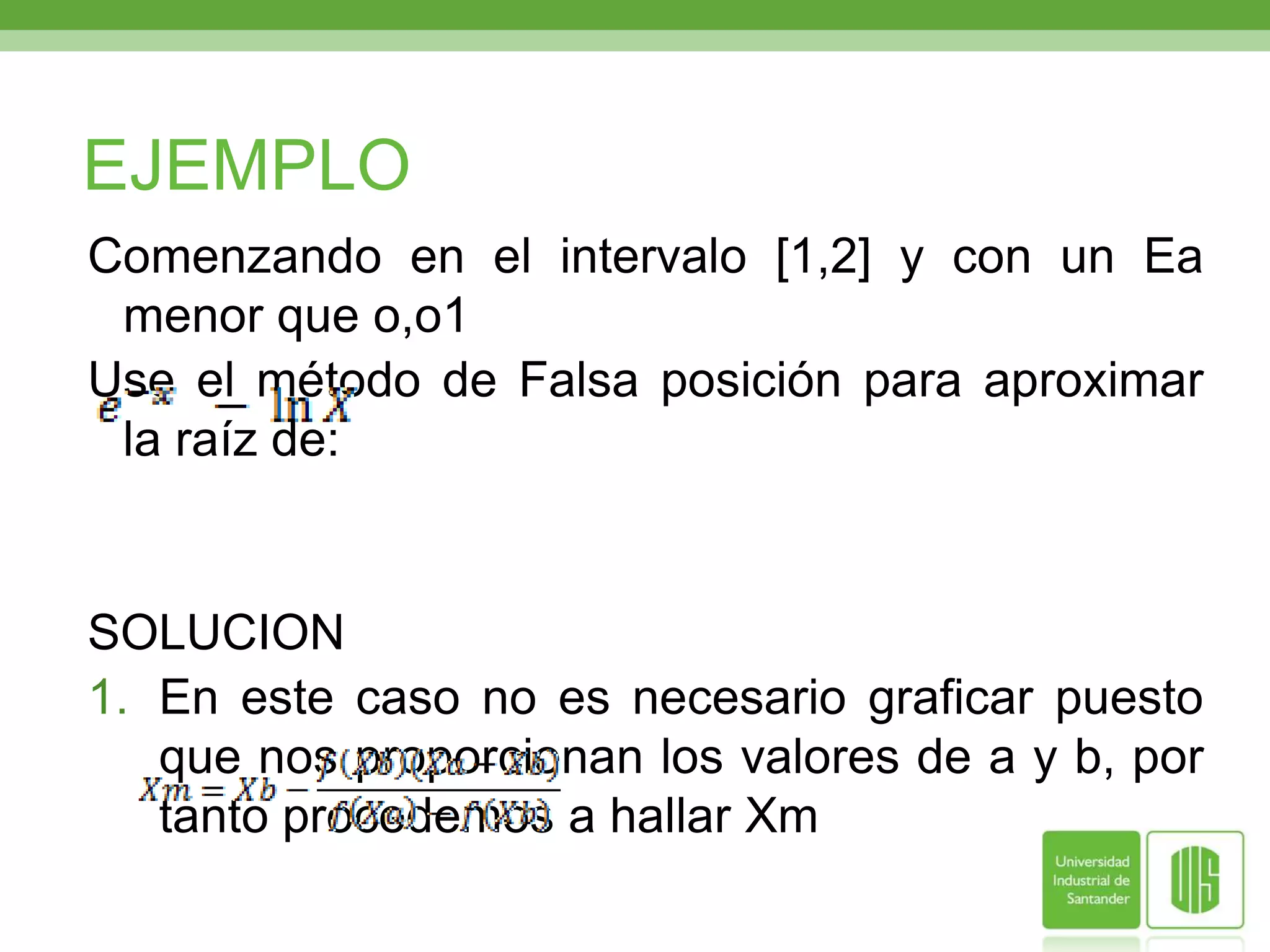 EJEMPLOComenzando en el intervalo [1,2] y con un Ea menor que o,o1Use el método de Falsa posición para aproximar la raíz de:SOLUCIONEn este caso no es necesario graficar puesto que nos proporcionan los valores de a y b, por tanto procedemos a hallar Xm