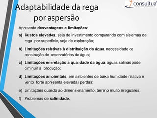 Adaptabilidade da rega
por aspersão
Apresenta desvantagens e limitações:
a) Custos elevados, seja de investimento comparando com sistemas de
rega por superfície, seja de exploração;
b) Limitações relativas à distribuição da água, necessidade de
construção de reservatórios de água;
c) Limitações em relação a qualidade da água, aguas salinas pode
diminuir a produção;
d) Limitações ambientais, em ambientes de baixa humidade relativa e
vento forte apresenta elevadas perdas;
e) Limitações quando ao dimensionamento, terreno muito irregulares;
f) Problemas de salinidade.
 