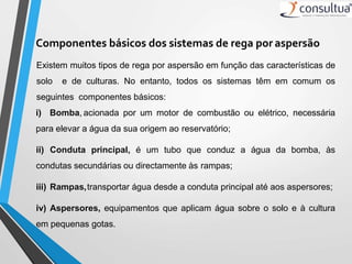 Componentes básicos dos sistemas de rega por aspersão
Existem muitos tipos de rega por aspersão em função das características de
solo e de culturas. No entanto, todos os sistemas têm em comum os
seguintes componentes básicos:
i) Bomba, acionada por um motor de combustão ou elétrico, necessária
para elevar a água da sua origem ao reservatório;
ii) Conduta principal, é um tubo que conduz a água da bomba, às
condutas secundárias ou directamente às rampas;
iii) Rampas,transportar água desde a conduta principal até aos aspersores;
iv) Aspersores, equipamentos que aplicam água sobre o solo e à cultura
em pequenas gotas.
 
