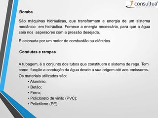 Bomba
São máquinas hidráulicas, que transformam a energia de um sistema
mecânico em hidráulica. Fornece a energia necessária, para que a água
saia nos aspersores com a pressão desejada.
É acionada por um motor de combustão ou eléctrico.
Condutas e rampas
A tubagem, é o conjunto dos tubos que constituem o sistema de rega. Tem
como função a condução da água desde a sua origem até aos emissores.
Os materiais utilizados são:
• Alumínio;
• Betão;
• Ferro;
• Policloreto de vinilo (PVC);
• Polietileno (PE).
 