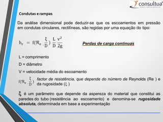 Da análise dimensional pode deduzir-se que os escoamentos em pressão
em condutas circulares, rectilíneas, são regidas por uma equação do tipo:
Perdas de carga continuas
L = comprimento
D = diâmetro
V = velocidade média do escoamento
factor de resistência, que depende do número de Reynolds (Re ) e
da rugosidade ( )
 é um parâmetro que depende da aspereza do material que constitui as
paredes do tubo (resistência ao escoamento) e denomina-se rugosidade
absoluta, determinada em base a experimentação
Condutas e rampas
 