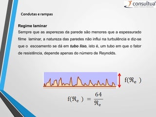 Condutas e rampas
Regime laminar
Sempre que as asperezas da parede são menores que a espessurado
filme laminar, a natureza das paredes não influi na turbulência e diz-se
que o escoamento se dá em tubo liso, isto é, um tubo em que o fator
de resistência, depende apenas do número de Reynolds.
 
