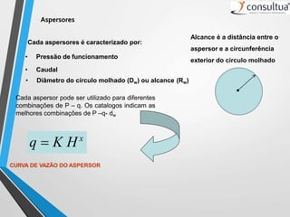 Aspersores
Cada aspersores é caracterizado por:
• Pressão de funcionamento
• Caudal
• Diâmetro do círculo molhado (Dw) ou alcance (Rw)
Cada aspersor pode ser utilizado para diferentes
combinações de P – q. Os catalogos indicam as
melhores combinações de P –q- dw
q  K Hx
CURVA DE VAZÃO DO ASPERSOR
Alcance é a distância entre o
aspersor e a circunferência
exterior do circulo molhado
 