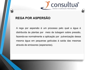 REGA POR ASPERSÃO
A rega por aspersão é um processo pelo qual a água é
distribuída às plantas por meio de tubagem sobre pressão,
fazendo-se normalmente a aplicação por pulverização dessa
mesma água em pequenas gotículas à saída das mesmas
através de emissores (aspersores).
 