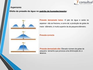 Efeito da pressão da água no padrão de humedecimento:
Pressão demasiado alta: Elevado número de gotas de
pequeno tamanho que provoca uma diminuição do a
alcance.
Aspersores
Pressão correcta
Pressão demasiado baixa: O jato de água à saída do
aspersor não se fraciona, e como tal, a produção de gotas de
maior diâmetro, é muito superior às de pequenodiâmetro.
 