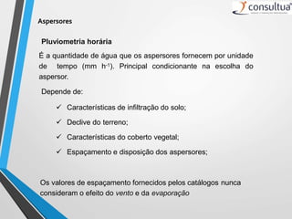 Aspersores
Pluviometria horária
É a quantidade de água que os aspersores fornecem por unidade
de tempo (mm h-1). Principal condicionante na escolha do
aspersor.
Depende de:
 Características de infiltração do solo;
 Declive do terreno;
 Características do coberto vegetal;
 Espaçamento e disposição dos aspersores;
Os valores de espaçamento fornecidos pelos catálogos nunca
consideram o efeito do vento e da evaporação
 
