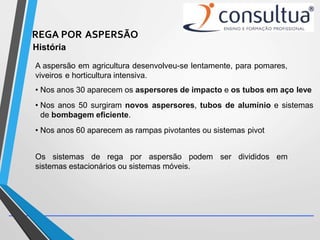 REGA POR ASPERSÃO
História
A aspersão em agricultura desenvolveu-se lentamente, para pomares,
viveiros e horticultura intensiva.
• Nos anos 30 aparecem os aspersores de impacto e os tubos em aço leve
• Nos anos 50 surgiram novos aspersores, tubos de alumínio e sistemas
de bombagem eficiente.
• Nos anos 60 aparecem as rampas pivotantes ou sistemas pivot
Os sistemas de rega por aspersão podem ser divididos em
sistemas estacionários ou sistemas móveis.
 