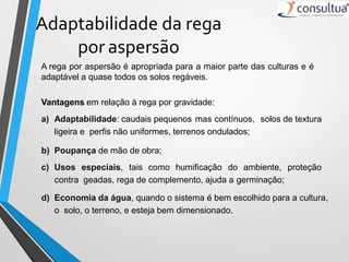 Adaptabilidade da rega
por aspersão
A rega por aspersão é apropriada para a maior parte das culturas e é
adaptável a quase todos os solos regáveis.
Vantagens em relação à rega por gravidade:
a) Adaptabilidade: caudais pequenos mas contínuos, solos de textura
ligeira e perfis não uniformes, terrenos ondulados;
b) Poupança de mão de obra;
c) Usos especiais, tais como humificação do ambiente, proteção
contra geadas, rega de complemento, ajuda a germinação;
d) Economia da água, quando o sistema é bem escolhido para a cultura,
o solo, o terreno, e esteja bem dimensionado.
 