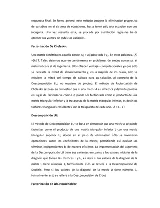 respuesta final. En forma general este método propone la eliminación progresiva
de variables en el sistema de ecuaciones, hasta tener sólo una ecuación con una
incógnita. Una vez resuelta esta, se procede por sustitución regresiva hasta
obtener los valores de todas las variables.
Factorización De Cholesky:
Una matriz simétrica es aquella donde Aij = Aji para toda i y j, En otras palabras, [A]
=[A] T. Tales sistemas ocurren comúnmente en problemas de ambos contextos: el
matemático y el de ingeniería. Ellos ofrecen ventajas computacionales ya que sólo
se necesita la mitad de almacenamiento y, en la mayoría de los casos, sólo se
requiere la mitad del tiempo de cálculo para su solución. Al contrario de la
Descomposición LU, no requiere de pivoteo. El método de Factorización de
Cholesky se basa en demostrar que si una matriz A es simétrica y definida positiva
en lugar de factorizarse como LU, puede ser factorizada como el producto de una
matriz triangular inferior y la traspuesta de la matriz triangular inferior, es decir los
factores triangulaes resultantes son la traspuesta de cada uno. A = L . LT
Descomposición LU:
El método de Descomposición LU se basa en demostrar que una matriz A se puede
factorizar como el producto de una matriz triangular inferior L con una matriz
triangular superior U, donde en el paso de eliminación sólo se involucran
operaciones sobre los coeficientes de la matriz, permitiendo así evaluar los
términos independientes bi de manera eficiente. La implementación del algoritmo
de la Descomposición LU tiene sus variantes en cuanto a los valores iniciales de la
diagonal que tomen las matrices L y U, es decir si los valores de la diagonal de la
matriz L tiene números 1, formalmente esto se refiere a la Descomposición de
Doolitle. Pero si los valores de la diagonal de la matriz U tiene números 1,
formalmente esto se refiere a la Descomposición de Crout
Factorización de QR, Householder:
 