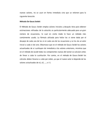 nuevos valores, no se usan en forma inmediata sino que se retienen para la
siguiente iteración.
Método De Gauss Seidel:
El Método de Gauss Seidel emplea valores iniciales y después itera para obtener
estimaciones refinadas de la solución; es particularmente adecuado para un gran
número de ecuaciones, lo cual en cierto modo lo hace un método más
comúnmente usado. La fórmula utilizada para hallar los xi viene dada por el
despeje de cada una de las xi en cada una de las ecuaciones y se les da un valor
inicial a cada xi de cero. Observase que en el método de Gauss-Seidel los valores
actualizados de xi sustituyen de inmediato a los valores anteriores, mientras que
en el método de Jacobi todas las componentes nuevas del vector se calculan antes
de llevar a cabo la sustitución. Por contra, en el método de Gauss-Seidel los
cálculos deben llevarse a cabo por orden, ya que el nuevo valor xi depende de los
valores actualizados de x1, x2, ..., x i-1.
 