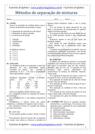 Exercícios de Química – www.professortiagodantas.com.br – Exercícios de Química

               Métodos de separação de misturas
Nome: ________________________________________________ série: ______ turma: ______

01 - (UFPE)                                               algumas praias brasileiras. Sobre o mar é correto
    Associe as atividades do cotidiano abaixo com as      afirmar:
    técnicas de laboratório apresentadas a seguir :           01.o sal (cloreto de sódio) dissolvido em suas
                                                          águas é proveniente da decomposição de material
       ( ) Preparação de cafezinho de café solúvel        orgânico da fauna marinha;
       ( ) Preparação de chá de saquinho                      02.as águas do Mar Morto são mais densas do que
       ( ) Coar um suco de laranja                        as do litoral brasileiro devido à alta concentração
                                                          salina;
       1.   Filtração                                         04.pode-se separar os sais de suas águas por
       2.   Solubilização                                 destilação simples;
       3.   Extração                                          08.o cloreto de sódio dissolvido produz uma
       4.   Destilação                                    solução alcalina, que é neutralizada pelas algas
                                                          marinhas;
       A seqüência correta é:                                 16.durante um derramamento de petróleo, que traz
       a) 2, 3 e 1                                        conseqüências ambientais incalculáveis, esta mistura
       b) 4, 2 e 3                                        de hidrocarbonetos, altamente miscível com a água do
       c) 3, 4 e 1                                        mar, produz uma mistura homogênea.
       d) 1, 3 e 2
       e) 2, 2 e 4                                            04 - (UFG GO)
                                                              A maioria das substâncias químicas é encontrada
02 - (UFG GO)                                             na natureza sob a forma de misturas tais como: rochas,
    As substâncias podem ser preparadas a partir das      solo, gases da atmosfera, água do mar, minerais,
    diferenças em suas propriedades físicas.              alimentos, água dos rios, etc. A separação de uma
    Considere um sistema           que contenha as        substância      pode      ocorrer,   dependendo    das
    substâncias A, B, C e D, com as propriedades          características da mistura, de diferentes maneiras.
    físicas apresentadas a seguir:                        Assim sendo:
                                                              01.a separação da água dos rios, lagos e mares, na
       Substância Densidade P. fusão        P. ebulição   formação da chuva, ocorre por destilação natural;
       (g/mL)       (oC)       (oC)                           02.a separação do resíduo (pó de café) da solução
       A         1,0         0            100             de café é feita por filtração;
       B         4,8      221,0           688                 04.a separação do sal de cozinha da água do mar é
       C         2,0      112,0           444             feita por evaporação;
       D        13,6       -38,8          357                 08.a separação da coalhada do leite é feita por
                                                          decantação;
    Sobre esse sistema é correto afirmar-se que:              16.a retirada de uma mancha de gordura de uma
   01.a substância A pode ser separada das demais         roupa, usando sabão, é feita por filtração;
por destilação;                                               32.a separação dos gases das bebidas ocorre por
   02.as substâncias B e C são sólidas à temperatura      evaporação.
de 25oC;
   04.tomando-se a mesma massa das quatro                 05 - (UNIMEP SP) Têm-se as seguintes misturas:
substâncias, a substância D ocupará o maior volume;          chumbo/ferro e acetona/água. Os processos mais
   08.a substância D pode ser separada das demais            adequados para a separação de seus componentes
por fusão fracionada.                                        são, respectivamente:
                                                             a) decantação e liquefação;
       03 - (UFG GO)                                         b) fusão fracionada e decantação;
       “O mar quando quebra na praia é bonito é bonito       c) fusão fracionada e destilação;
...”                                                         d) destilação e flotação;
  Provavelmente, Dorival Caymmi não se inspiraria            e) sedimentação e filtração.
em compor essa música ao observar a poluição de

   Exercícios de Química – www.professortiagodantas.com.br – Exercícios de Química
                                                                                                              1
 
