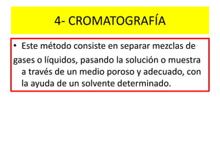 4- CROMATOGRAFÍA
• Este método consiste en separar mezclas de
gases o líquidos, pasando la solución o muestra
a través de un medio poroso y adecuado, con
la ayuda de un solvente determinado.
 
