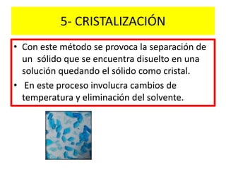 5- CRISTALIZACIÓN
• Con este método se provoca la separación de
un sólido que se encuentra disuelto en una
solución quedando el sólido como cristal.
• En este proceso involucra cambios de
temperatura y eliminación del solvente.
 