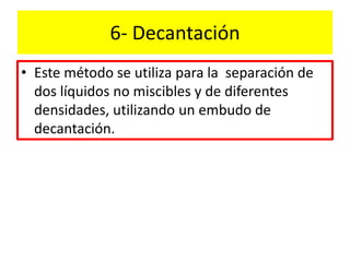 6- Decantación
• Este método se utiliza para la separación de
dos líquidos no miscibles y de diferentes
densidades, utilizando un embudo de
decantación.
 