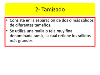 2- Tamizado
• Consiste en la separación de dos o más sólidos
de diferentes tamaños.
• Se utiliza una malla o tela muy fina
denominada tamiz, la cual retiene los sólidos
más grandes
 