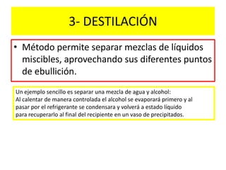 3- DESTILACIÓN
• Método permite separar mezclas de líquidos
miscibles, aprovechando sus diferentes puntos
de ebullición.
Un ejemplo sencillo es separar una mezcla de agua y alcohol:
Al calentar de manera controlada el alcohol se evaporará primero y al
pasar por el refrigerante se condensara y volverá a estado líquido
para recuperarlo al final del recipiente en un vaso de precipitados.
 