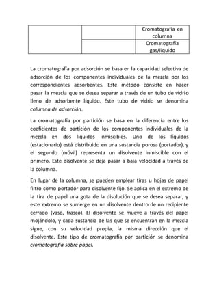 Cromatografía en
columna
Cromatografía
gas/liquido
La cromatografía por adsorción se basa en la capacidad selectiva de
adsorción de los componentes individuales de la mezcla por los
correspondientes adsorbentes. Este método consiste en hacer
pasar la mezcla que se desea separar a través de un tubo de vidrio
lleno de adsorbente líquido. Este tubo de vidrio se denomina
columna de adsorción.
La cromatografía por partición se basa en la diferencia entre los
coeficientes de partición de los componentes individuales de la
mezcla en dos líquidos inmiscibles. Uno de los líquidos
(estacionario) está distribuido en una sustancia porosa (portador), y
el segundo (móvil) representa un disolvente inmiscible con el
primero. Este disolvente se deja pasar a baja velocidad a través de
la columna.
En lugar de la columna, se pueden emplear tiras u hojas de papel
filtro como portador para disolvente fijo. Se aplica en el extremo de
la tira de papel una gota de la disolución que se desea separar, y
este extremo se sumerge en un disolvente dentro de un recipiente
cerrado (vaso, frasco). El disolvente se mueve a través del papel
mojándolo, y cada sustancia de las que se encuentran en la mezcla
sigue, con su velocidad propia, la misma dirección que el
disolvente. Este tipo de cromatografía por partición se denomina
cromatografía sobre papel.
 
