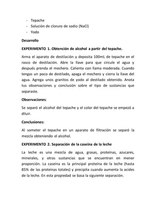 - Tepache
- Solución de cloruro de sodio (NaCl)
- Yodo
Desarrollo
EXPERIMENTO 1. Obtención de alcohol a partir del tepache.
Arma el aparato de destilación y deposita 100mL de tepache en el
rasco de destilación. Abre la llave para que circule el agua y
después prenda el mechero. Calienta con llama moderada. Cuando
tengas un poco de destilado, apaga el mechero y cierra la llave del
agua. Agrega unos granitos de yodo al destilado obtenido. Anota
tus observaciones y conclusión sobre el tipo de sustancias que
separaste.
Observaciones:
Se separó el alcohol del tepache y el color del tepache se empezó a
diluir.
Conclusiones:
Al someter el tepache en un aparato de filtración se separó la
mezcla obteniendo el alcohol.
EXPERIMENTO 2. Separación de la caseína de la leche
La leche es una mezcla de agua, grasas, proteínas, azucares,
minerales, y otras sustancias que se encuentran en menor
proporción. La caseína es la principal proteína de la leche (hasta
85% de las proteínas totales) y precipita cuando aumenta la acides
de la leche. En esta propiedad se basa la siguiente separación.
 