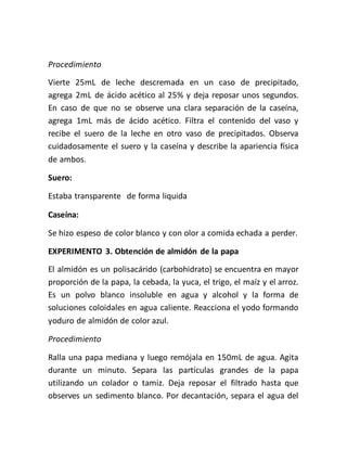 Procedimiento
Vierte 25mL de leche descremada en un caso de precipitado,
agrega 2mL de ácido acético al 25% y deja reposar unos segundos.
En caso de que no se observe una clara separación de la caseína,
agrega 1mL más de ácido acético. Filtra el contenido del vaso y
recibe el suero de la leche en otro vaso de precipitados. Observa
cuidadosamente el suero y la caseína y describe la apariencia física
de ambos.
Suero:
Estaba transparente de forma liquida
Caseína:
Se hizo espeso de color blanco y con olor a comida echada a perder.
EXPERIMENTO 3. Obtención de almidón de la papa
El almidón es un polisacárido (carbohidrato) se encuentra en mayor
proporción de la papa, la cebada, la yuca, el trigo, el maíz y el arroz.
Es un polvo blanco insoluble en agua y alcohol y la forma de
soluciones coloidales en agua caliente. Reacciona el yodo formando
yoduro de almidón de color azul.
Procedimiento
Ralla una papa mediana y luego remójala en 150mL de agua. Agita
durante un minuto. Separa las partículas grandes de la papa
utilizando un colador o tamiz. Deja reposar el filtrado hasta que
observes un sedimento blanco. Por decantación, separa el agua del
 