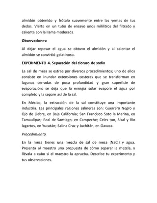 almidón obtenido y frótalo suavemente entre las yemas de tus
dedos. Vierte en un tubo de ensayo unos mililitros del filtrado y
calienta con la llama moderada.
Observaciones:
Al dejar reposar el agua se obtuvo el almidón y al calentar el
almidón se convirtió gelatinoso.
EXPERIMENTO 4. Separación del cloruro de sodio
La sal de mesa se extrae por diversos procedimientos; uno de ellos
consiste en inundar extensiones costeras que se transforman en
lagunas cerradas de poca profundidad y gran superficie de
evaporación; se deja que la energía solar evapore el agua por
completo y la separe así de la sal.
En México, la extracción de la sal constituye una importante
industria. Las principales regiones salineras son: Guerrero Negro y
Ojo de Liebre, en Baja California; San Francisco Soto la Marina, en
Tamaulipas; Real de Santiago, en Campeche; Celes tun, Sisal y Rio
lagartos, en Yucatán; Salina Cruz y Juchitán, en Oaxaca.
Procedimiento
En la mesa tienes una mezcla de sal de mesa (NaCl) y agua.
Presenta al maestro una propuesta de cómo separar la mezcla, y
llévala a cabo si el maestro la aprueba. Describe tu experimento y
tus observaciones.
 