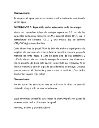 Observaciones:
Se evaporo el agua que se vertió con la sal y nada más se obtuvo la
sal sin agua.
EXPERIMENTO 5. Separación de los colorantes de la tinta negra
Vierte en pequeños tubos de ensayo separados 0.5 mL de las
siguientes sustancias: benceno (𝐶6 𝐻6), Alcohol etílico (𝐶2 𝐻5 𝑂𝐻 ),
Tetracloruro de carbono (𝐶𝐶𝑙4) y una mezcla 1:1 de acetona
(𝐶𝐻3 𝐶𝑂𝐶𝐻3) y alcohol etílico.
Corta cinco tiras de papel filtro de 1cm de ancho y largo iguala a la
longitud de los tubos de ensayo. Marca cada tira con una pequeña
mancha de tinta negra a 1cm de cada uno de sus extremos y
colócala dentro de un tubo de ensayo de manera que el extremo
con la mancha de tinta este apenas sumergido en el líquido. Si es
necesario sujétala con un clip a la boca del tubo de ensayo. Observa
que sucede con el disolvente y con la mancha de tinta. ¿Cuál de los
disolventes separo más color?
Observaciones:
No en todas las sustancias que se utilizaron la tinta se escurrió
pintando el agua solo en una sucedió eso.
¿Qué solventes utilizarías para hacer la cromatografía en papel de
los colorantes de los plumones de agua?
Acetona, alcohol y el ácido acético.
 