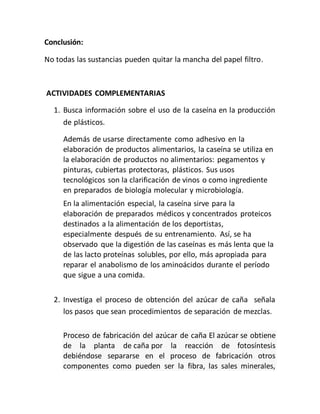 Conclusión:
No todas las sustancias pueden quitar la mancha del papel filtro.
ACTIVIDADES COMPLEMENTARIAS
1. Busca información sobre el uso de la caseína en la producción
de plásticos.
Además de usarse directamente como adhesivo en la
elaboración de productos alimentarios, la caseína se utiliza en
la elaboración de productos no alimentarios: pegamentos y
pinturas, cubiertas protectoras, plásticos. Sus usos
tecnológicos son la clarificación de vinos o como ingrediente
en preparados de biología molecular y microbiología.
En la alimentación especial, la caseína sirve para la
elaboración de preparados médicos y concentrados proteicos
destinados a la alimentación de los deportistas,
especialmente después de su entrenamiento. Así, se ha
observado que la digestión de las caseínas es más lenta que la
de las lacto proteínas solubles, por ello, más apropiada para
reparar el anabolismo de los aminoácidos durante el período
que sigue a una comida.
2. Investiga el proceso de obtención del azúcar de caña señala
los pasos que sean procedimientos de separación de mezclas.
Proceso de fabricación del azúcar de caña El azúcar se obtiene
de la planta de caña por la reacción de fotosíntesis
debiéndose separarse en el proceso de fabricación otros
componentes como pueden ser la fibra, las sales minerales,
 