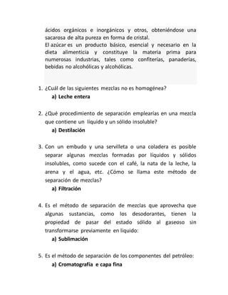 ácidos orgánicos e inorgánicos y otros, obteniéndose una
sacarosa de alta pureza en forma de cristal.
El azúcar es un producto básico, esencial y necesario en la
dieta alimenticia y constituye la materia prima para
numerosas industrias, tales como confiterías, panaderías,
bebidas no alcohólicas y alcohólicas.
1. ¿Cuál de las siguientes mezclas no es homogénea?
a) Leche entera
2. ¿Qué procedimiento de separación emplearías en una mezcla
que contiene un líquido y un sólido insoluble?
a) Destilación
3. Con un embudo y una servilleta o una coladera es posible
separar algunas mezclas formadas por líquidos y sólidos
insolubles, como sucede con el café, la nata de la leche, la
arena y el agua, etc. ¿Cómo se llama este método de
separación de mezclas?
a) Filtración
4. Es el método de separación de mezclas que aprovecha que
algunas sustancias, como los desodorantes, tienen la
propiedad de pasar del estado sólido al gaseoso sin
transformarse previamente en liquido:
a) Sublimación
5. Es el método de separación de los componentes del petróleo:
a) Cromatografía e capa fina
 