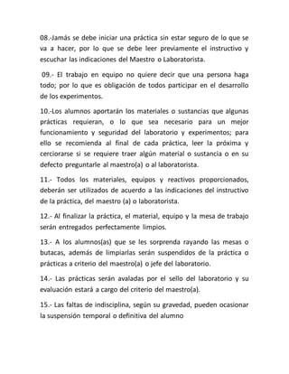 08.-Jamás se debe iniciar una práctica sin estar seguro de lo que se
va a hacer, por lo que se debe leer previamente el instructivo y
escuchar las indicaciones del Maestro o Laboratorista.
09.- El trabajo en equipo no quiere decir que una persona haga
todo; por lo que es obligación de todos participar en el desarrollo
de los experimentos.
10.-Los alumnos aportarán los materiales o sustancias que algunas
prácticas requieran, o lo que sea necesario para un mejor
funcionamiento y seguridad del laboratorio y experimentos; para
ello se recomienda al final de cada práctica, leer la próxima y
cerciorarse si se requiere traer algún material o sustancia o en su
defecto preguntarle al maestro(a) o al laboratorista.
11.- Todos los materiales, equipos y reactivos proporcionados,
deberán ser utilizados de acuerdo a las indicaciones del instructivo
de la práctica, del maestro (a) o laboratorista.
12.- Al finalizar la práctica, el material, equipo y la mesa de trabajo
serán entregados perfectamente limpios.
13.- A los alumnos(as) que se les sorprenda rayando las mesas o
butacas, además de limpiarlas serán suspendidos de la práctica o
prácticas a criterio del maestro(a) o jefe del laboratorio.
14.- Las prácticas serán avaladas por el sello del laboratorio y su
evaluación estará a cargo del criterio del maestro(a).
15.- Las faltas de indisciplina, según su gravedad, pueden ocasionar
la suspensión temporal o definitiva del alumno
 